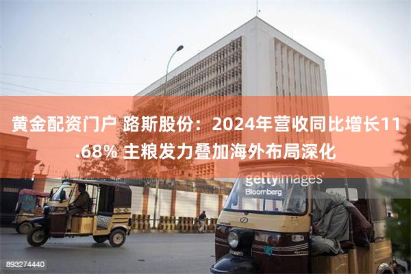 黄金配资门户 路斯股份：2024年营收同比增长11.68% 主粮发力叠加海外布局深化