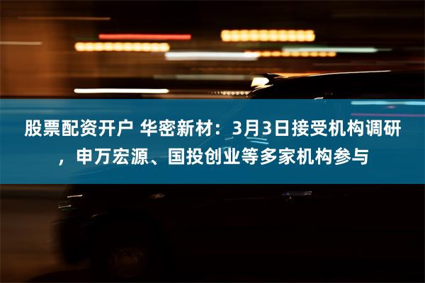 股票配资开户 华密新材：3月3日接受机构调研，申万宏源、国投创业等多家机构参与
