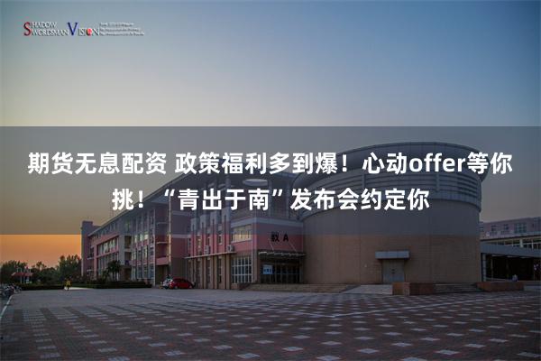 期货无息配资 政策福利多到爆！心动offer等你挑！“青出于南”发布会约定你