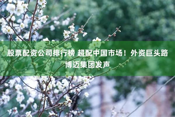 股票配资公司排行榜 超配中国市场！外资巨头路博迈集团发声