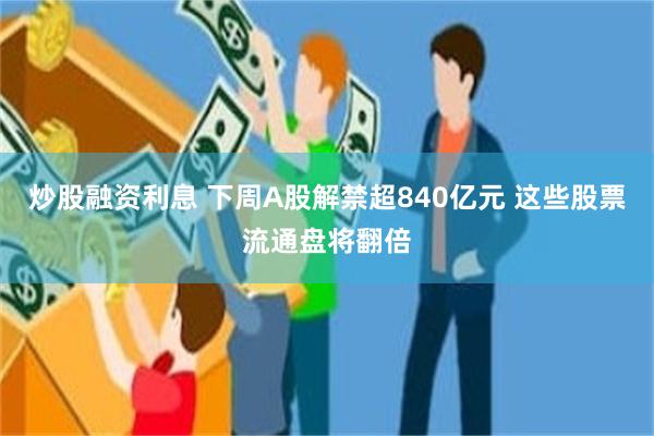 炒股融资利息 下周A股解禁超840亿元 这些股票流通盘将翻倍