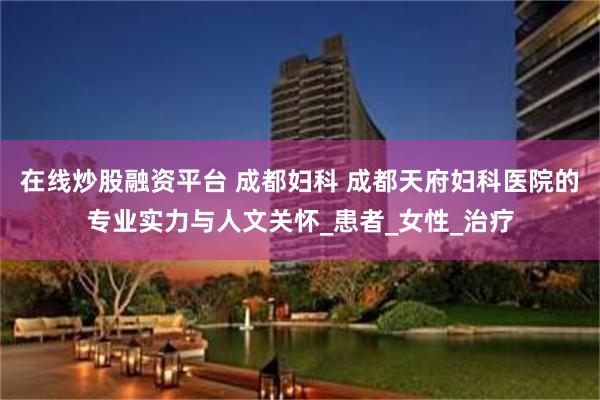 在线炒股融资平台 成都妇科 成都天府妇科医院的专业实力与人文关怀_患者_女性_治疗