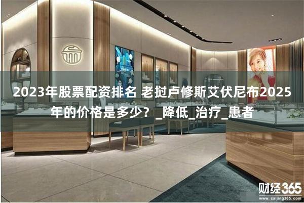 2023年股票配资排名 老挝卢修斯艾伏尼布2025年的价格是多少？_降低_治疗_患者