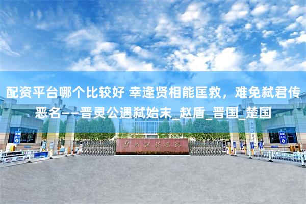 配资平台哪个比较好 幸逢贤相能匡救，难免弑君传恶名——晋灵公遇弑始末_赵盾_晋国_楚国