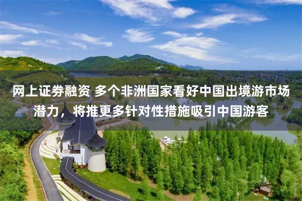 网上证劵融资 多个非洲国家看好中国出境游市场潜力，将推更多针对性措施吸引中国游客