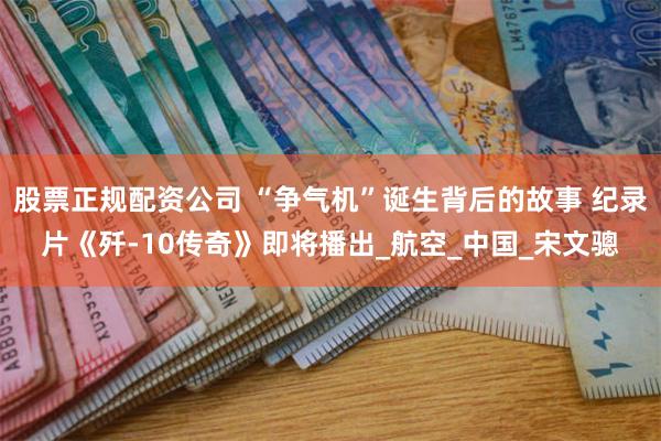 股票正规配资公司 “争气机”诞生背后的故事 纪录片《歼-10传奇》即将播出_航空_中国_宋文骢