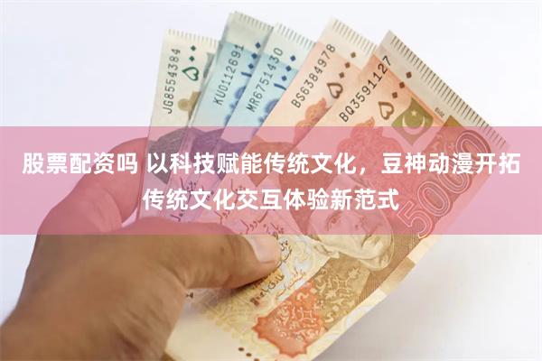 股票配资吗 以科技赋能传统文化，豆神动漫开拓传统文化交互体验新范式