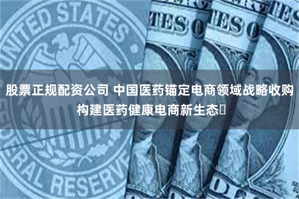 股票正规配资公司 中国医药锚定电商领域战略收购 构建医药健康电商新生态​
