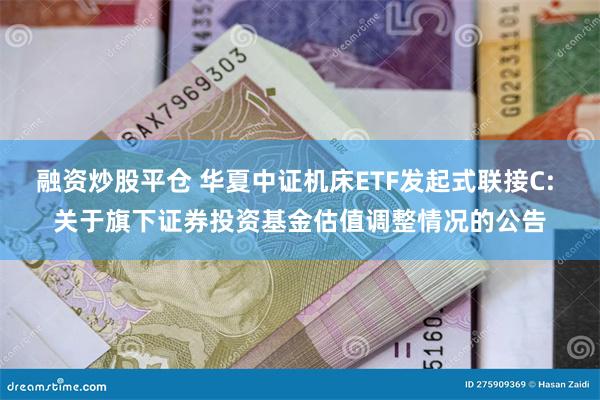 融资炒股平仓 华夏中证机床ETF发起式联接C: 关于旗下证券投资基金估值调整情况的公告