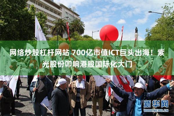 网络炒股杠杆网站 700亿市值ICT巨头出海！紫光股份叩响港股国际化大门
