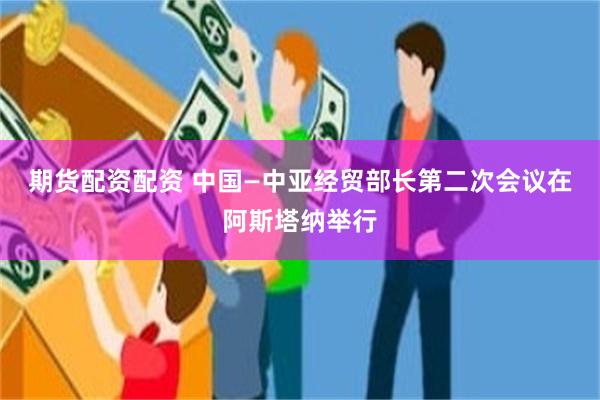 期货配资配资 中国—中亚经贸部长第二次会议在阿斯塔纳举行