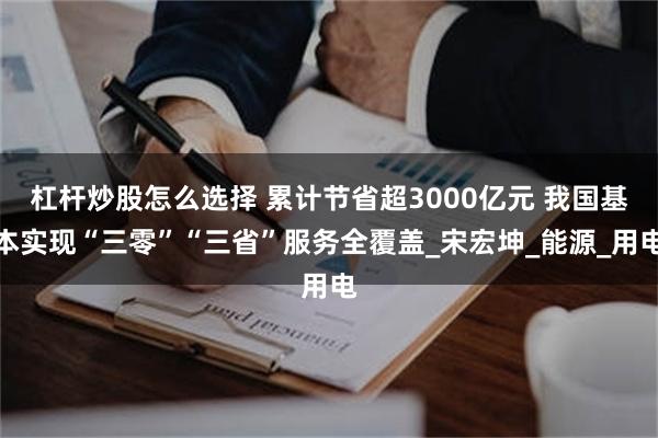 杠杆炒股怎么选择 累计节省超3000亿元 我国基本实现“三零”“三省”服务全覆盖_宋宏坤_能源_用电