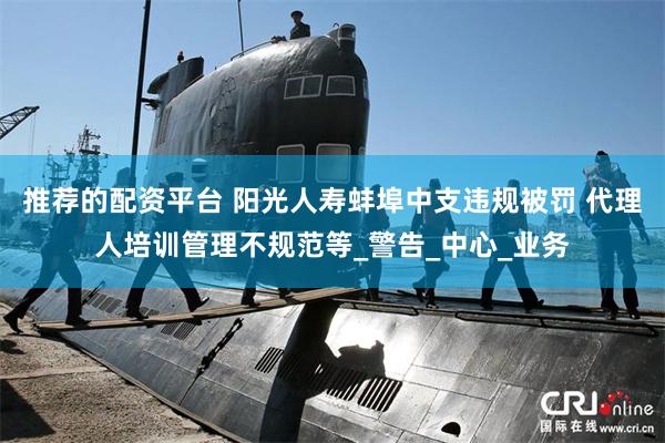 推荐的配资平台 阳光人寿蚌埠中支违规被罚 代理人培训管理不规范等_警告_中心_业务