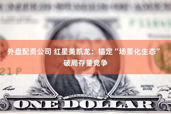 外盘配资公司 红星美凯龙：锚定“场景化生态” 破局存量竞争