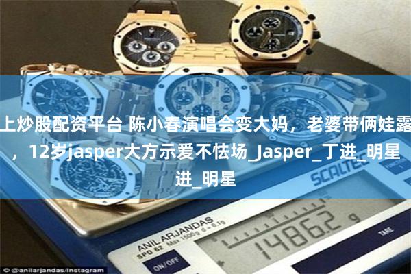 线上炒股配资平台 陈小春演唱会变大妈，老婆带俩娃露面，12岁jasper大方示爱不怯场_Jasper_丁进_明星