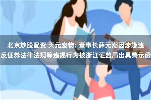 北京炒股配资 天元宠物: 董事长薛元潮因涉嫌违反证券法律法规等违规行为被浙江证监局出具警示函