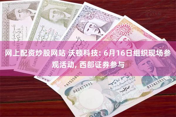 网上配资炒股网站 沃顿科技: 6月16日组织现场参观活动, 西部证券参与