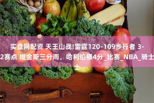 实盘网配资 天王山战!雷霆120-109步行者 3-2赛点 维金斯三分雨，哈利伯顿4分_比赛_NBA_骑士
