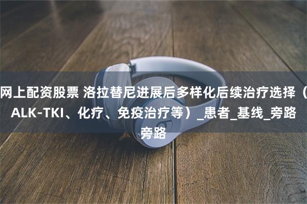 网上配资股票 洛拉替尼进展后多样化后续治疗选择（ALK-TKI、化疗、免疫治疗等）_患者_基线_旁路