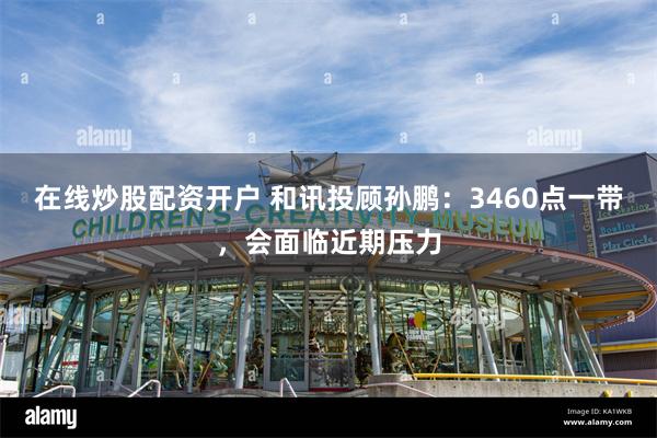 在线炒股配资开户 和讯投顾孙鹏：3460点一带，会面临近期压力