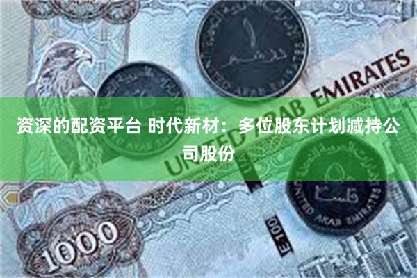 资深的配资平台 时代新材：多位股东计划减持公司股份
