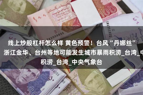 线上炒股杠杆怎么样 黄色预警！台风“丹娜丝”仍在增强！浙江金华、台州等地可能发生城市暴雨积涝_台湾_中央气象台